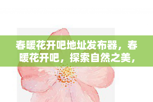 春暖花开吧地址发布器,春暖花开吧,探索自然之美,共享和谐生态 春暖花开吧地址发布器,春暖花开吧,探索自然之美,共享和谐生态