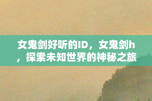 女鬼剑好听的ID,女鬼剑h,探索未知世界的神秘之旅 女鬼剑好听的ID,女鬼剑h,探索未知世界的神秘之旅