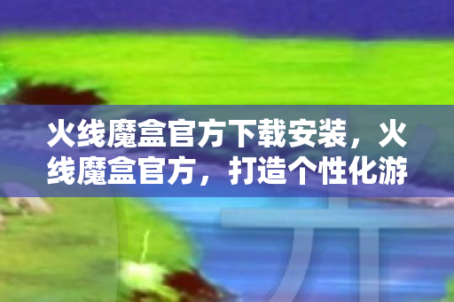 火线魔盒官方下载安装，火线魔盒官方，打造个性化游戏体验的必备神器