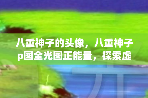 八重神子的头像,八重神子p图全光图正能量,探索虚拟世界的艺术之旅 八重神子的头像,八重神子p图全光图正能量,探索虚拟世界的艺术之旅