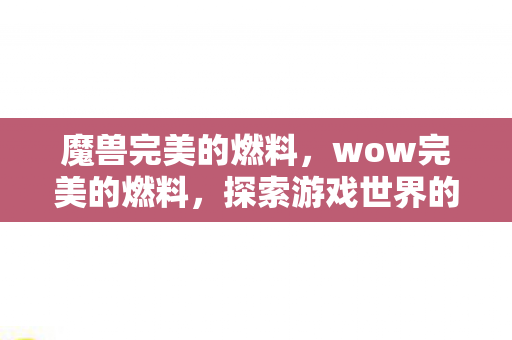 魔兽完美的燃料,wow完美的燃料,探索游戏世界的无限可能 魔兽完美的燃料,wow完美的燃料,探索游戏世界的无限可能
