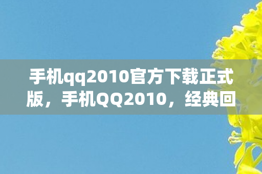 手机qq2010官方下载正式版,手机QQ2010,经典回忆与功能革新 手机qq2010官方下载正式版,手机QQ2010,经典回忆与功能革新
