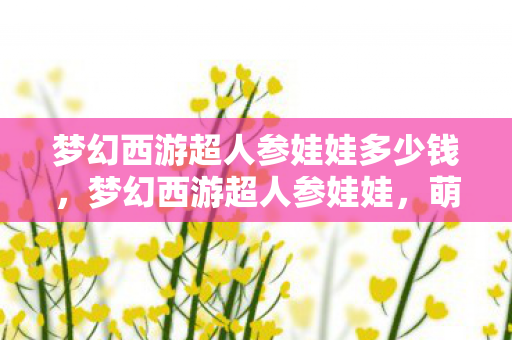 梦幻西游超人参娃娃多少钱,梦幻西游超人参娃娃,萌宠背后的故事与玩法解析 梦幻西游超人参娃娃多少钱,梦幻西游超人参娃娃,萌宠背后的故事与玩法解析
