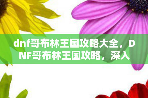 dnf哥布林王国攻略大全,DNF哥布林王国攻略,深入探索神秘王国,解锁隐藏宝藏 dnf哥布林王国攻略大全,DNF哥布林王国攻略,深入探索神秘王国,解锁隐藏宝藏