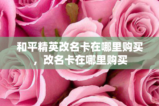 和平精英改名卡在哪里购买,改名卡在哪里购买 和平精英改名卡在哪里购买,改名卡在哪里购买