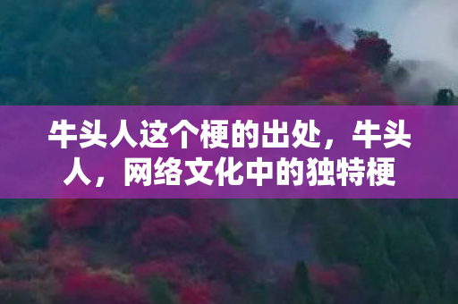 牛头人这个梗的出处,牛头人,网络文化中的独特梗 牛头人这个梗的出处,牛头人,网络文化中的独特梗