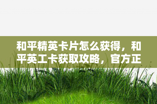 和平精英卡片怎么获得,和平英工卡获取攻略,官方正规途径全解析 和平精英卡片怎么获得,和平英工卡获取攻略,官方正规途径全解析