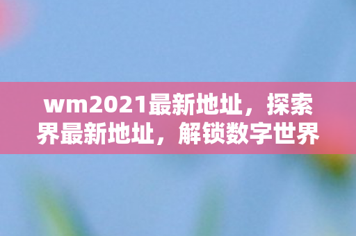 wm2021最新地址,探索界最新地址,解锁数字世界的无限可能 wm2021最新地址,探索界最新地址,解锁数字世界的无限可能
