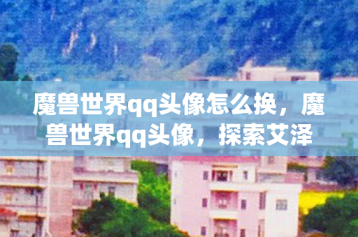 魔兽世界qq头像怎么换,魔兽世界qq头像,探索艾泽拉斯的个性化之旅 魔兽世界qq头像怎么换,魔兽世界qq头像,探索艾泽拉斯的个性化之旅