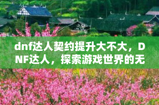 dnf达人契约提升大不大,DNF达人,探索游戏世界的无限可能 dnf达人契约提升大不大,DNF达人,探索游戏世界的无限可能