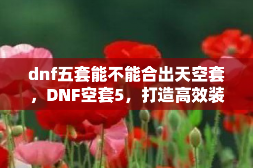 dnf五套能不能合出天空套,DNF空套5,打造高效装备,提升角色实力 dnf五套能不能合出天空套,DNF空套5,打造高效装备,提升角色实力