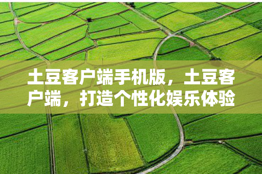 土豆客户端手机版,土豆客户端,打造个性化娱乐体验的新选择 土豆客户端手机版,土豆客户端,打造个性化娱乐体验的新选择