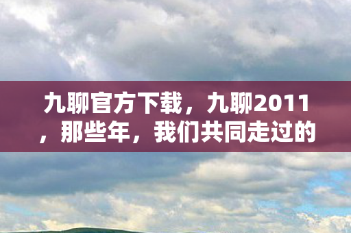 九聊官方下载,九聊2011,那些年,我们共同走过的网络回忆 九聊官方下载,九聊2011,那些年,我们共同走过的网络回忆