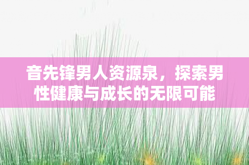 音先锋男人资源泉,探索男性健康与成长的无限可能 音先锋男人资源泉,探索男性健康与成长的无限可能