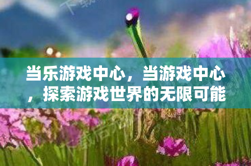 当乐游戏中心,当游戏中心,探索游戏世界的无限可能 当乐游戏中心,当游戏中心,探索游戏世界的无限可能