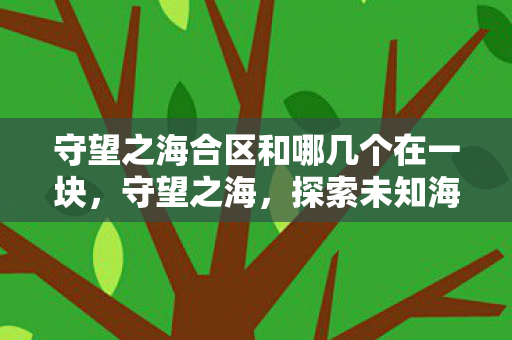 守望之海合区和哪几个在一块,守望之海,探索未知海域的奇幻之旅 守望之海合区和哪几个在一块,守望之海,探索未知海域的奇幻之旅