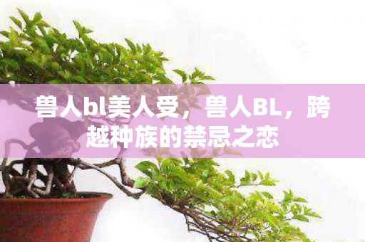 兽人bl美人受,兽人BL,跨越种族的禁忌之恋 兽人bl美人受,兽人BL,跨越种族的禁忌之恋