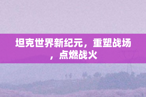坦克世界新纪元，重塑战场，点燃战火