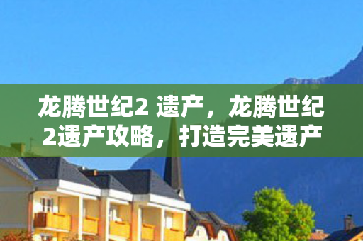 龙腾世纪2 遗产,龙腾世纪2遗产攻略,打造完美遗产的秘诀 龙腾世纪2 遗产,龙腾世纪2遗产攻略,打造完美遗产的秘诀