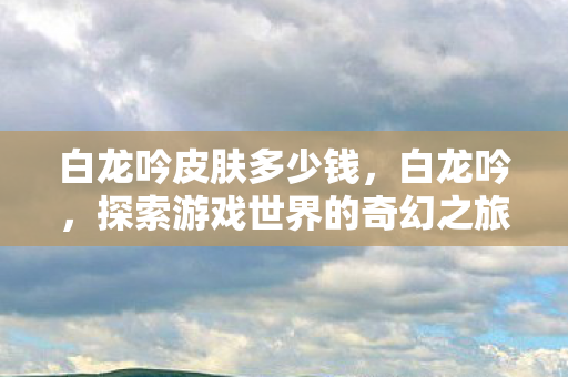 白龙吟皮肤多少钱,白龙吟,探索游戏世界的奇幻之旅 白龙吟皮肤多少钱,白龙吟,探索游戏世界的奇幻之旅