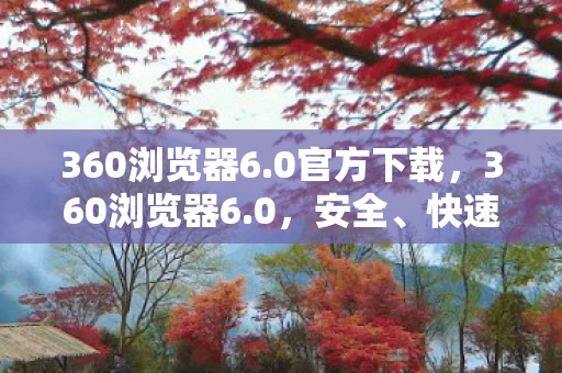 360浏览器6.0官方下载，360浏览器6.0，安全、快速、智能的上网新体验