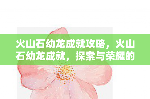 火山石幼龙成就攻略，火山石幼龙成就，探索与荣耀的传奇之旅