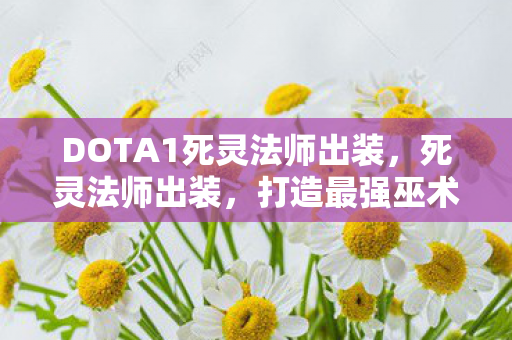 DOTA1死灵法师出装，死灵法师出装，打造最强巫术师的装备指南