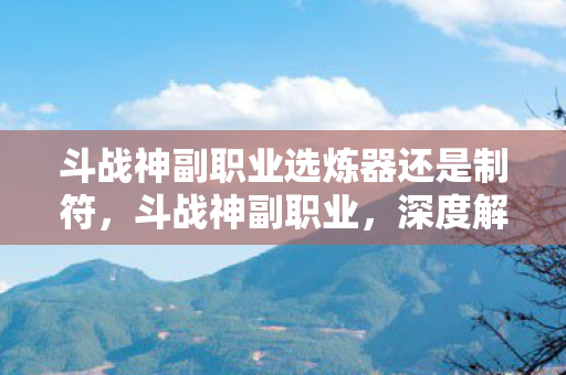 斗战神副职业选炼器还是制符，斗战神副职业，深度解析与职业特色