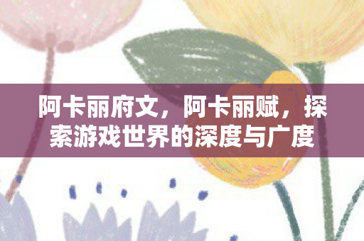 阿卡丽府文,阿卡丽赋,探索游戏世界的深度与广度 阿卡丽府文,阿卡丽赋,探索游戏世界的深度与广度