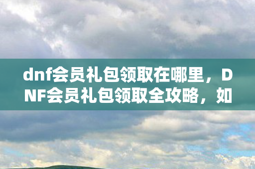 dnf会员礼包领取在哪里,DNF会员礼包领取全攻略,如何轻松获取丰厚奖励? dnf会员礼包领取在哪里,DNF会员礼包领取全攻略,如何轻松获取丰厚奖励?