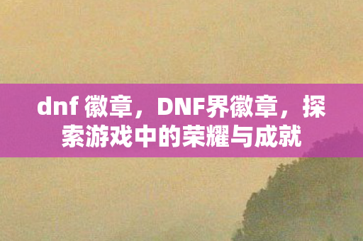 dnf 徽章,DNF界徽章,探索游戏中的荣耀与成就 dnf 徽章,DNF界徽章,探索游戏中的荣耀与成就