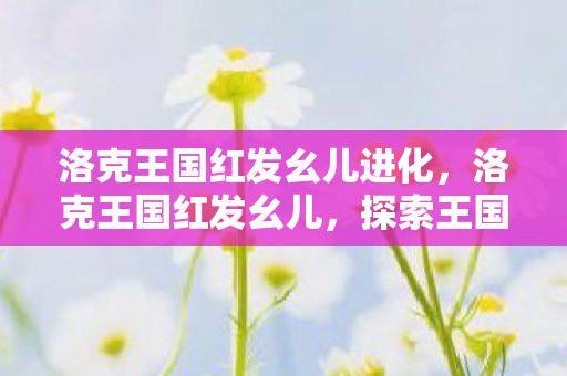 洛克王国红发幺儿进化,洛克王国红发幺儿,探索王国中的神秘角色 洛克王国红发幺儿进化,洛克王国红发幺儿,探索王国中的神秘角色