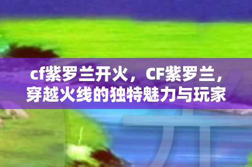 cf紫罗兰开火,CF紫罗兰,穿越火线的独特魅力与玩家情怀 cf紫罗兰开火,CF紫罗兰,穿越火线的独特魅力与玩家情怀