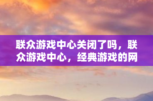 联众游戏中心关闭了吗,联众游戏中心,经典游戏的网络乐园 联众游戏中心关闭了吗,联众游戏中心,经典游戏的网络乐园