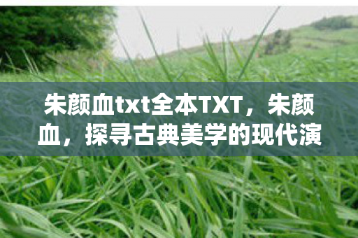 朱颜血txt全本TXT,朱颜血,探寻古典美学的现代演绎 朱颜血txt全本TXT,朱颜血,探寻古典美学的现代演绎