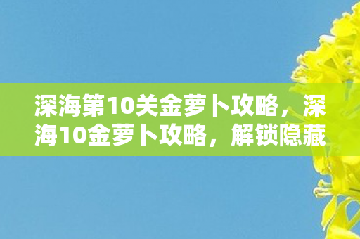 深海第10关金萝卜攻略,深海10金萝卜攻略,解锁隐藏宝藏的终极指南 深海第10关金萝卜攻略,深海10金萝卜攻略,解锁隐藏宝藏的终极指南