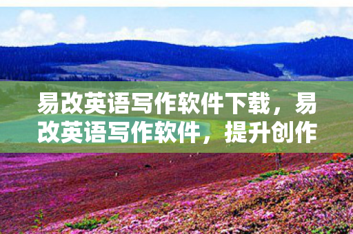 易改英语写作软件下载，易改英语写作软件，提升创作效率，助力内容创作