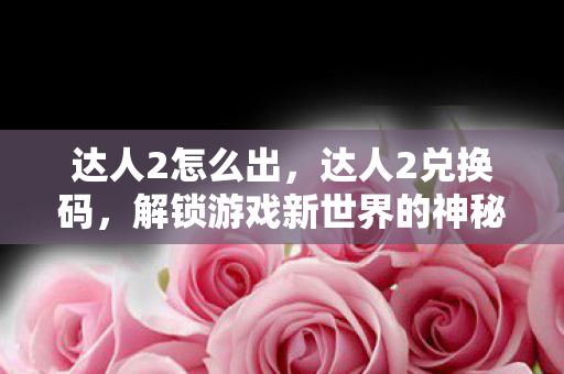 达人2怎么出,达人2兑换码,解锁游戏新世界的神秘钥匙 达人2怎么出,达人2兑换码,解锁游戏新世界的神秘钥匙