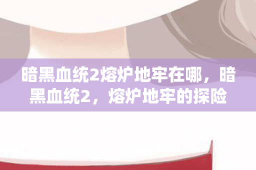 暗黑血统2熔炉地牢在哪,暗黑血统2,熔炉地牢的探险之旅 暗黑血统2熔炉地牢在哪,暗黑血统2,熔炉地牢的探险之旅