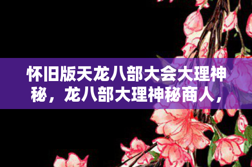 怀旧版天龙八部大会大理神秘，龙八部大理神秘商人，探寻隐藏在游戏世界中的财富密码