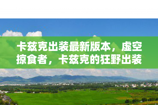 卡兹克出装最新版本,虚空掠食者,卡兹克的狂野出装指南 卡兹克出装最新版本,虚空掠食者,卡兹克的狂野出装指南
