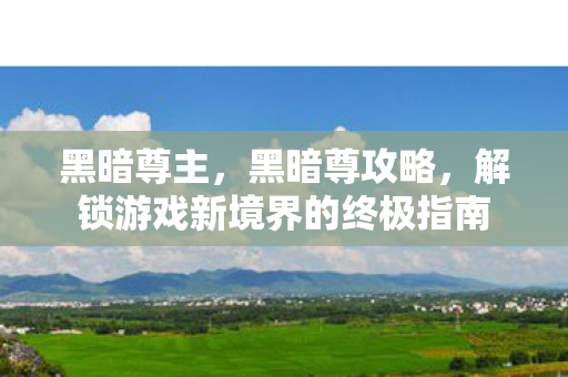 黑暗尊主,黑暗尊攻略,解锁游戏新境界的终极指南 黑暗尊主,黑暗尊攻略,解锁游戏新境界的终极指南