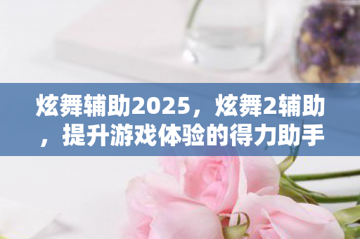炫舞辅助2025,炫舞2辅助,提升游戏体验的得力助手 炫舞辅助2025,炫舞2辅助,提升游戏体验的得力助手