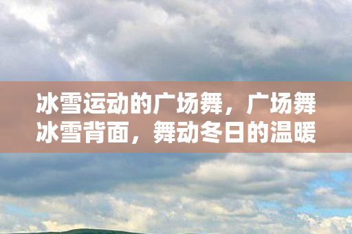 冰雪运动的广场舞,广场舞冰雪背面,舞动冬日的温暖旋律 冰雪运动的广场舞,广场舞冰雪背面,舞动冬日的温暖旋律
