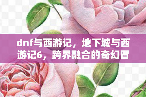 dnf与西游记，地下城与西游记6，跨界融合的奇幻冒险新篇章