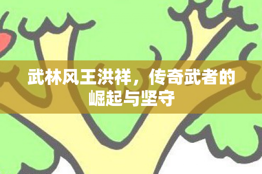 武林风王洪祥,传奇武者的崛起与坚守 武林风王洪祥,传奇武者的崛起与坚守