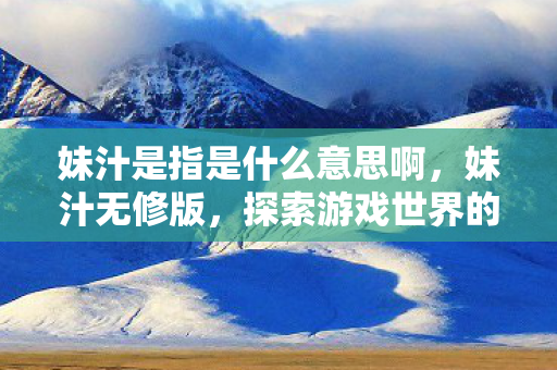 妹汁是指是什么意思啊,妹汁无修版,探索游戏世界的独特魅力 妹汁是指是什么意思啊,妹汁无修版,探索游戏世界的独特魅力