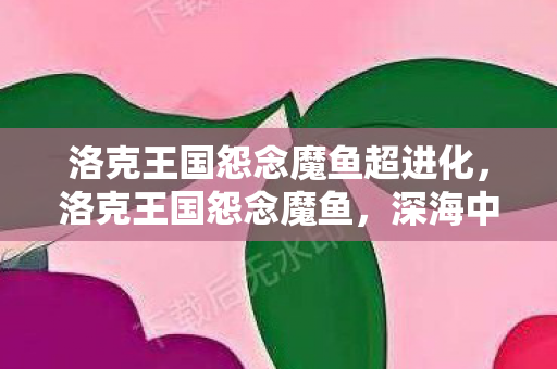 洛克王国怨念魔鱼超进化,洛克王国怨念魔鱼,深海中的神秘传说 洛克王国怨念魔鱼超进化,洛克王国怨念魔鱼,深海中的神秘传说