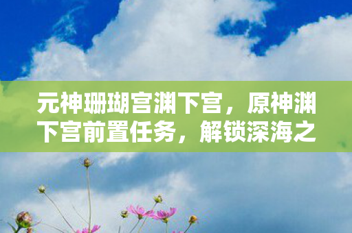 元神珊瑚宫渊下宫,原神渊下宫前置任务,解锁深海之谜的钥匙 元神珊瑚宫渊下宫,原神渊下宫前置任务,解锁深海之谜的钥匙