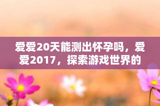 爱爱20天能测出怀孕吗,爱爱2017,探索游戏世界的无限可能 爱爱20天能测出怀孕吗,爱爱2017,探索游戏世界的无限可能